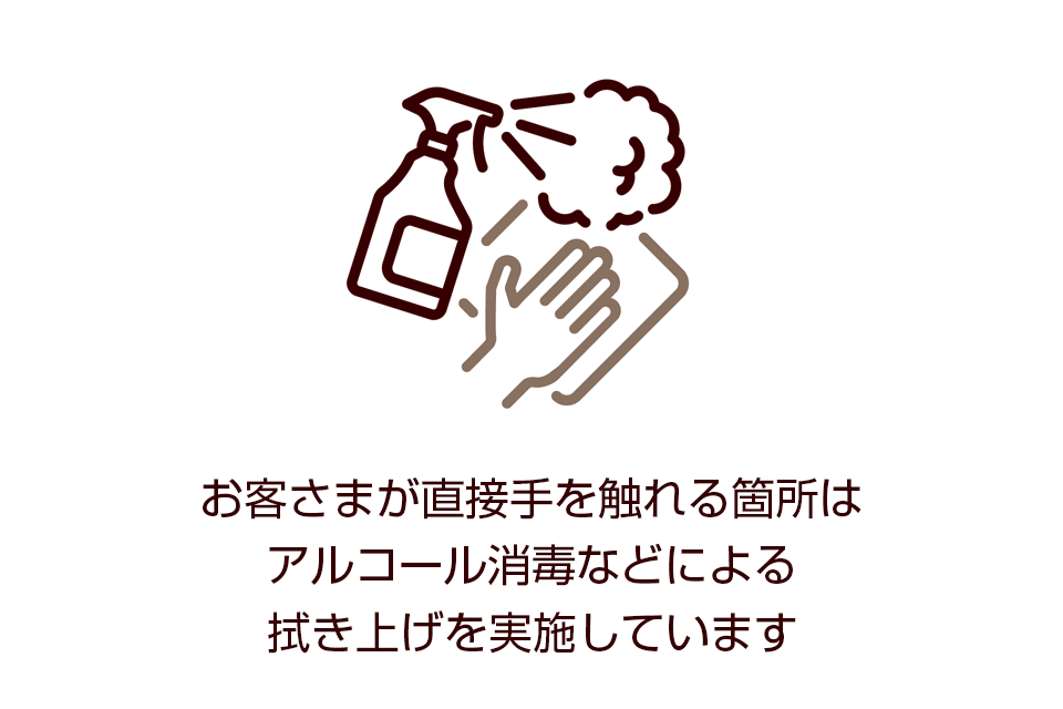 お客さまが直接手を触れる箇所はアルコール消毒などによる拭き上げを実施しています